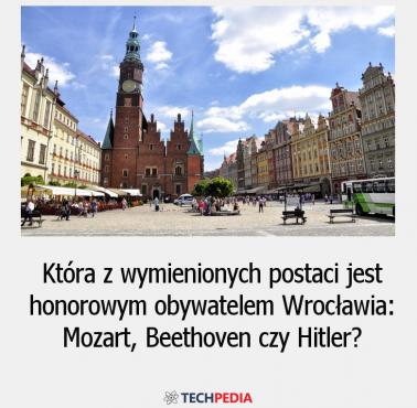 Która z wymienionych postaci jest honorowym obywatelem Wrocławia: Mozart, Beethoven czy Hitler?